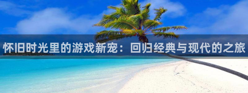 欧博娱乐平台官方网站：怀旧时光里的游戏新宠：回归经典与现代的
