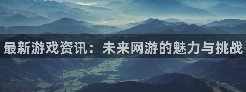 欧博娱乐网页登录入口官网：最新游戏资讯：未来网游的魅力与挑战